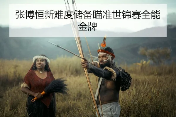 张博恒新难度储备瞄准世锦赛全能金牌